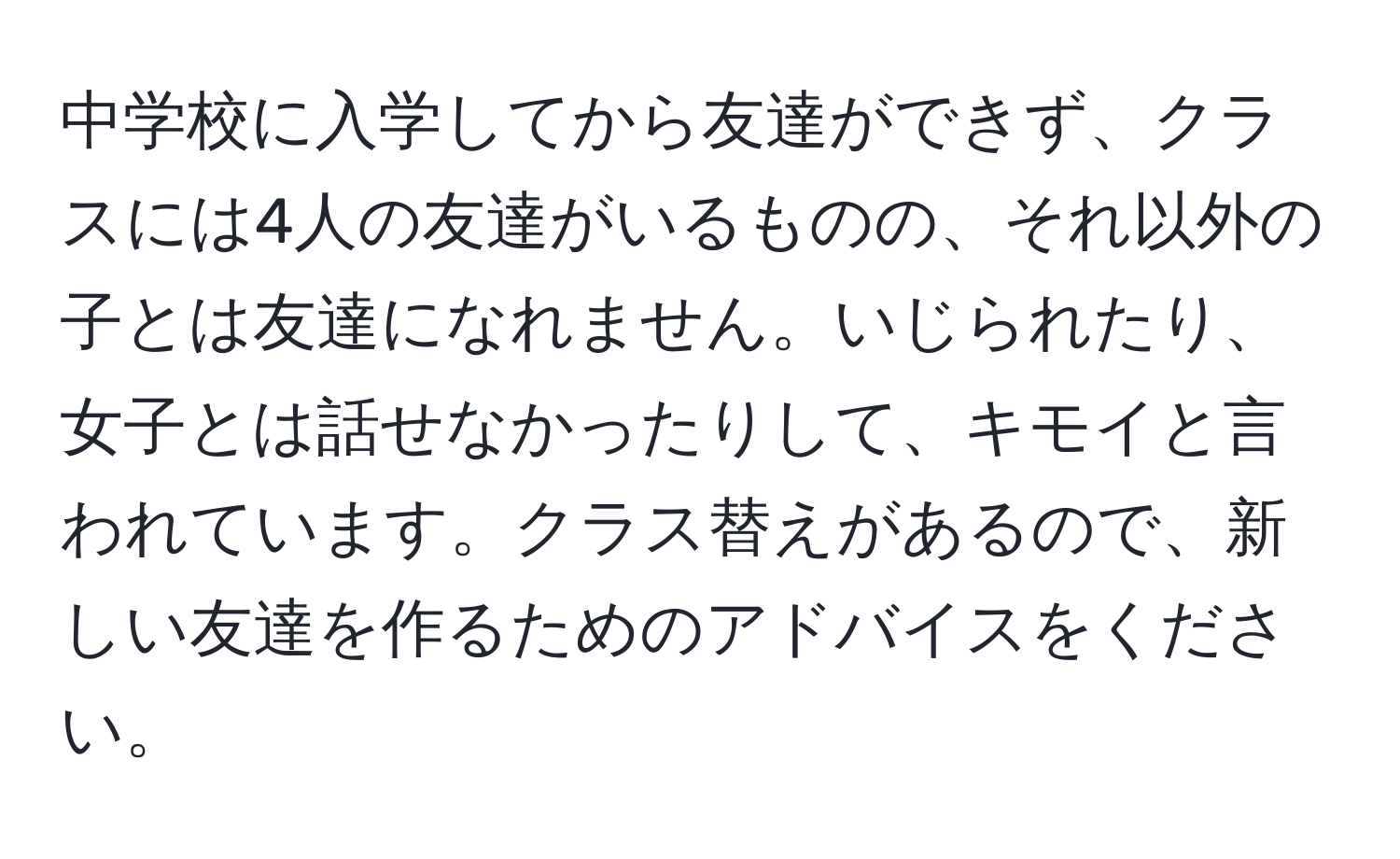 中学校に入学してから友達ができず、クラスには4人の友達がいるものの、それ以外の子とは友達になれません。いじられたり、女子とは話せなかったりして、キモイと言われています。クラス替えがあるので、新しい友達を作るためのアドバイスをください。