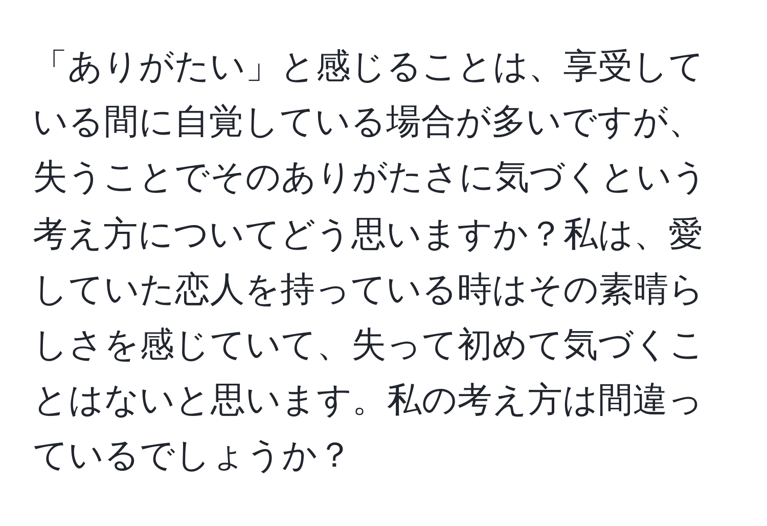 「ありがたい」と感じることは、享受している間に自覚している場合が多いですが、失うことでそのありがたさに気づくという考え方についてどう思いますか？私は、愛していた恋人を持っている時はその素晴らしさを感じていて、失って初めて気づくことはないと思います。私の考え方は間違っているでしょうか？