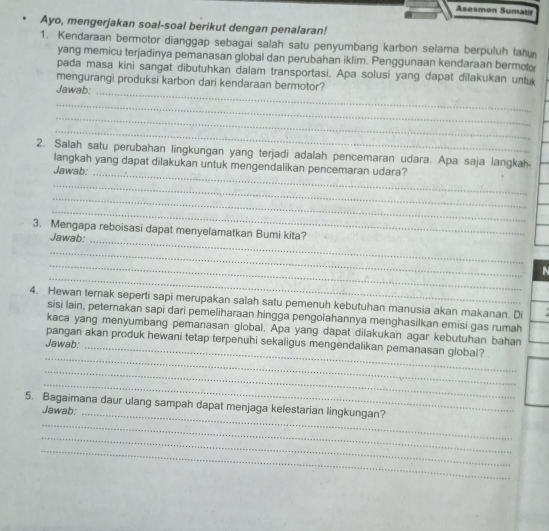 Asesmon Sumatif 
Ayo, mengerjakan soal-soal berikut dengan penalaran! 
1. Kendaraan bermotor dianggap sebagai salah satu penyumbang karbon selama berpuluh tahu 
yang memicu terjadinya pemanasan global dan perubahan iklim. Penggunaan kendaraan bermot 
pada masa kini sangat dibutuhkan dalam transportasi. Apa solusi yang dapat dilakukan untuk 
_ 
mengurangi produksi karbon dari kendaraan bermotor? 
Jawab: 
_ 
_ 
_ 
_ 
2. Salah satu perubahan lingkungan yang terjadi adalah pencemaran udara. Apa saja langkah 
langkah yang dapat dilakukan untuk mengendalikan pencemaran udara? 
Jawab: 
_ 
_ 
_ 
3. Mengapa reboisasi dapat menyelamatkan Bumi kita? 
Jawab:_ 
_ 
_ 
_ 
N 
4. Hewan ternak seperti sapi merupakan salah satu pemenuh kebutuhan manusia akan makanan. Di 
sisi lain, peternakan sapi dari pemeliharaan hingga pengolahannya menghasilkan emisi gas rumah 
_ 
kaca yang menyumbang pemanasan global. Apa yang dapat dilakukan agar kebutuhan bahan 
pangan akan produk hewani tetap terpenuhi sekaligus mengendalikan pemanasan global? 
Jawab: 
_ 
_ 
_ 
_ 
5. Bagaimana daur ulang sampah dapat menjaga kelestarian lingkungan? 
Jawab: 
_ 
_ 
_