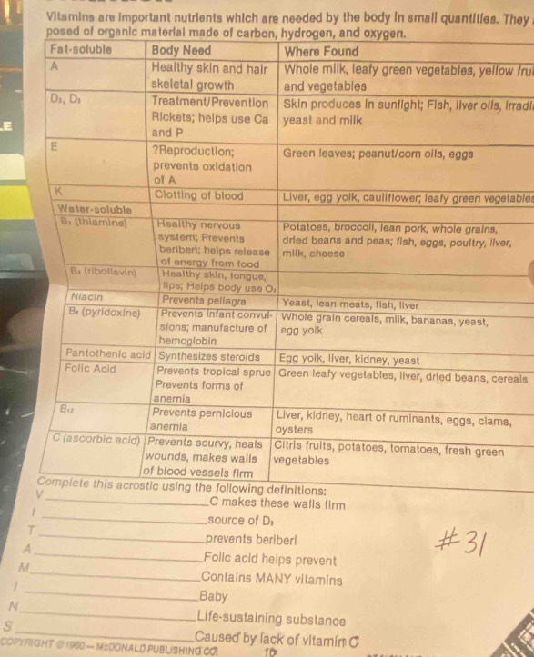 Vitamins are important nutrients which are needed by the body in small quantities. They 
w fru 
Irradi. 
E 
tables 
r, 
eals 
, 
_ 
lls firm 
source of D 
_ 
T 
prevents beriberl 
_ 
A_ Folic acid heips prevent 
M 
_ 
Contains MANY vitamins 
1 
Baby 
_ 
N_ Life-sustaining substance 
s 
Caused by lack of vitamín C 
COPYRIGHT @ 1960 — McDONALO PUBLISHING CO 10