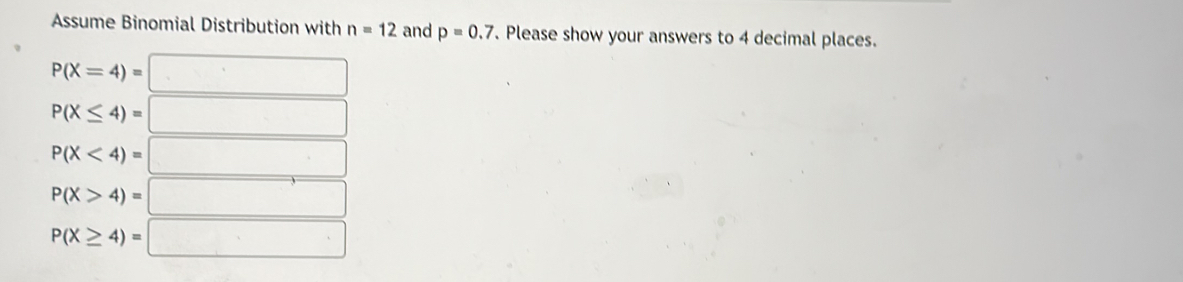 Assume Binomial Distribution with n=12 and p=0.7. Please show your answers to 4 decimal places.
P(X=4)=□
P(X≤ 4)=□
P(X<4)=□
P(X>4)=□
P(X≥ 4)=□