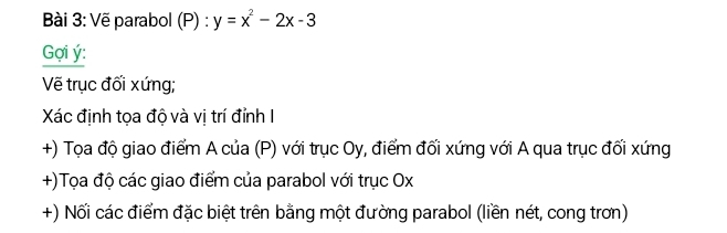 Vẽ parabol (P) : y=x^2-2x-3
Gợi ý : 
Vẽ trục đối xứng; 
Xác định tọa độ và vị trí đỉnh I 
+) Tọa độ giao điểm A của (P) với trục Oy, điểm đối xứng với A qua trục đối xứng 
+)Tọa độ các giao điểm của parabol với trục Ox
+) Nối các điểm đặc biệt trên bằng một đường parabol (liền nét, cong trơn)