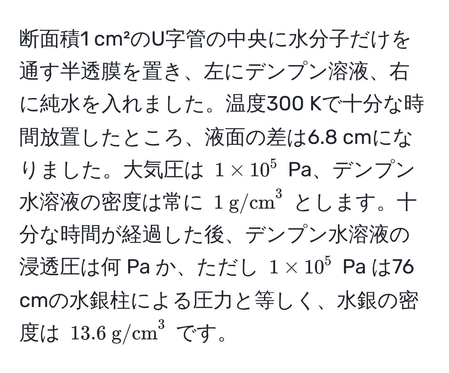 断面積1 cm²のU字管の中央に水分子だけを通す半透膜を置き、左にデンプン溶液、右に純水を入れました。温度300 Kで十分な時間放置したところ、液面の差は6.8 cmになりました。大気圧は $1 * 10^5$ Pa、デンプン水溶液の密度は常に $1 (g/cm)^(3$ とします。十分な時間が経過した後、デンプン水溶液の浸透圧は何 Pa か、ただし $1 * 10^5$ Pa は76 cmの水銀柱による圧力と等しく、水銀の密度は $13.6  g/cm)^3$ です。