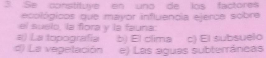 Se constituye en uno de los factores
ecológicos que mayor influendia ejerce sobre
el suelo, la flora y la fauna:
a) La topografía b) El clima c) El subsuelo
d) La vegetación e) Las aguas subterráneas