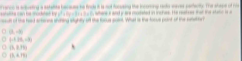 France is adjusting a sateilite because he finds it is not focusing the incoming radic waves perfectly. The shaps of his
satellite can be modeled by y^2+8y=8x+8=0 , where x and y are modeled in inches. He realizes that the static is a
result of the feed antenna shifting slightly off the focus point. What is the focus point of the satellite?
(2,-8)
(-1.26,-8)
(3,2.76)
(8,4.76)