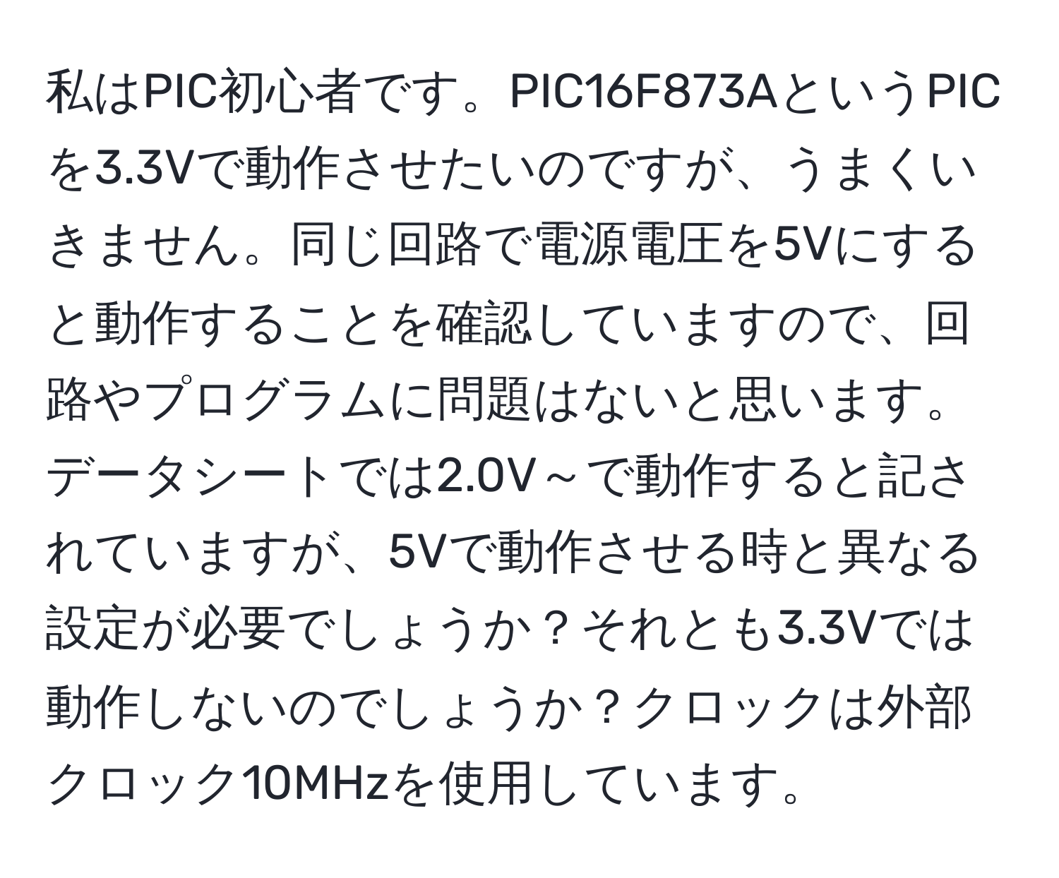 私はPIC初心者です。PIC16F873AというPICを3.3Vで動作させたいのですが、うまくいきません。同じ回路で電源電圧を5Vにすると動作することを確認していますので、回路やプログラムに問題はないと思います。データシートでは2.0V～で動作すると記されていますが、5Vで動作させる時と異なる設定が必要でしょうか？それとも3.3Vでは動作しないのでしょうか？クロックは外部クロック10MHzを使用しています。