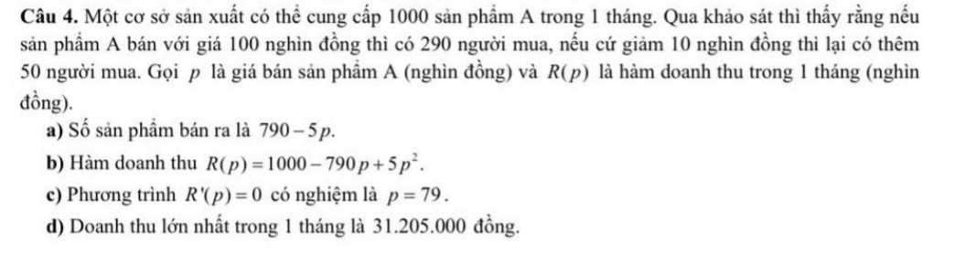 Một cơ sở sản xuất có thể cung cấp 1000 sản phẩm A trong 1 tháng. Qua khảo sát thì thấy rằng nếu 
sản phầm A bán với giá 100 nghìn đồng thì có 290 người mua, nếu cứ giảm 10 nghìn đồng thì lại có thêm
50 người mua. Gọi p là giá bán sản phẩm A (nghìn đồng) và R(p) là hàm doanh thu trong 1 tháng (nghìn 
đồng). 
a) Số sản phẩm bán ra là 790-5p. 
b) Hàm doanh thu R(p)=1000-790p+5p^2. 
c) Phương trình R'(p)=0 có nghiệm là p=79. 
d) Doanh thu lớn nhất trong 1 tháng là 31.205.000 đồng.