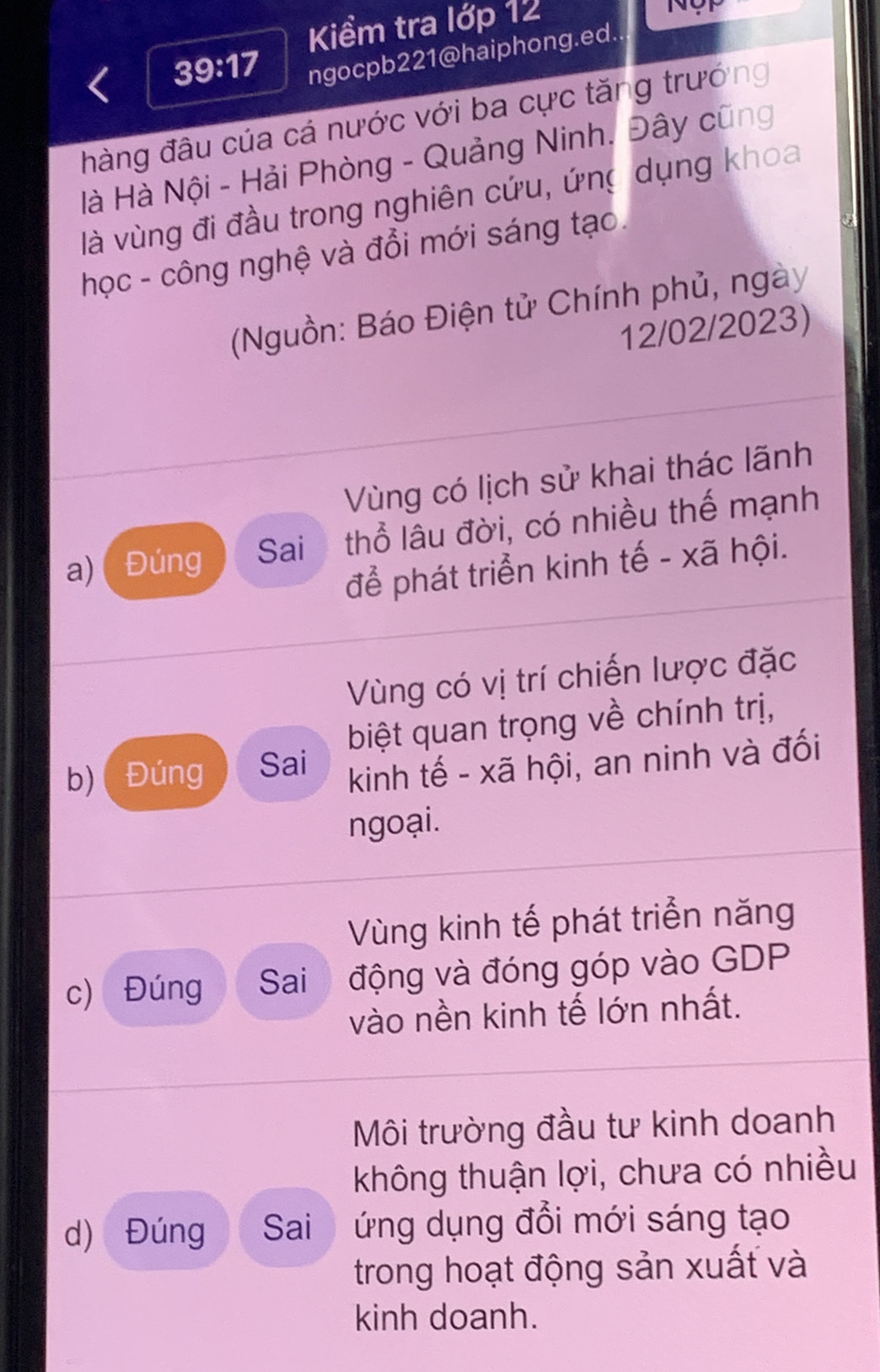 Kiểm tra lớp 12

39:17 ngocpb221@haiphong.ed.
hàng đâu của cá nước với ba cực tăng trướng
Hà Hà Nội - Hải Phòng - Quảng Ninh, Đây cũng
là vùng đi đầu trong nghiên cứu, ứng dụng khoa
học - công nghệ và đổi mới sáng tạo.
(Nguồn: Báo Điện tử Chính phủ, ngày
12/02/2023)
Vùng có lịch sử khai thác lãnh
a)( Đúng Sai thổ lâu đời, có nhiều thế mạnh
để phát triển kinh tế - xã hội.
Vùng có vị trí chiến lược đặc
biệt quan trọng về chính trị,
b) ( Đúng Sai kinh tế - xã hội, an ninh và đối
ngoại.
Vùng kinh tế phát triển năng
c) Đúng Sai động và đóng góp vào GDP
vào nền kinh tế lớn nhất.
Môi trường đầu tư kinh doanh
không thuận lợi, chưa có nhiều
d) Đúng Sai ứng dụng đổi mới sáng tạo
trong hoạt động sản xuất và
kinh doanh.