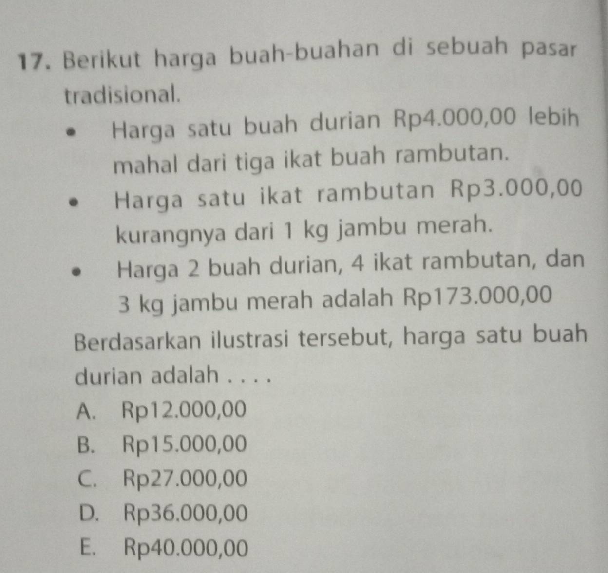 Berikut harga buah-buahan di sebuah pasar
tradisional.
Harga satu buah durian Rp4.000,00 lebih
mahal dari tiga ikat buah rambutan.
Harga satu ikat rambutan Rp3.000,00
kurangnya dari 1 kg jambu merah.
Harga 2 buah durian, 4 ikat rambutan, dan
3 kg jambu merah adalah Rp173.000,00
Berdasarkan ilustrasi tersebut, harga satu buah
durian adalah . . . .
A. Rp12.000,00
B. Rp15.000,00
C. Rp27.000,00
D. Rp36.000,00
E. Rp40.000,00