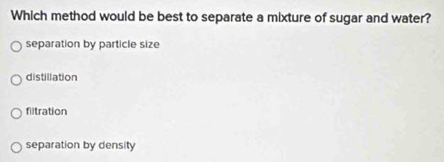 Which method would be best to separate a mixture of sugar and water?
separation by particle size
distillation
filtration
separation by density