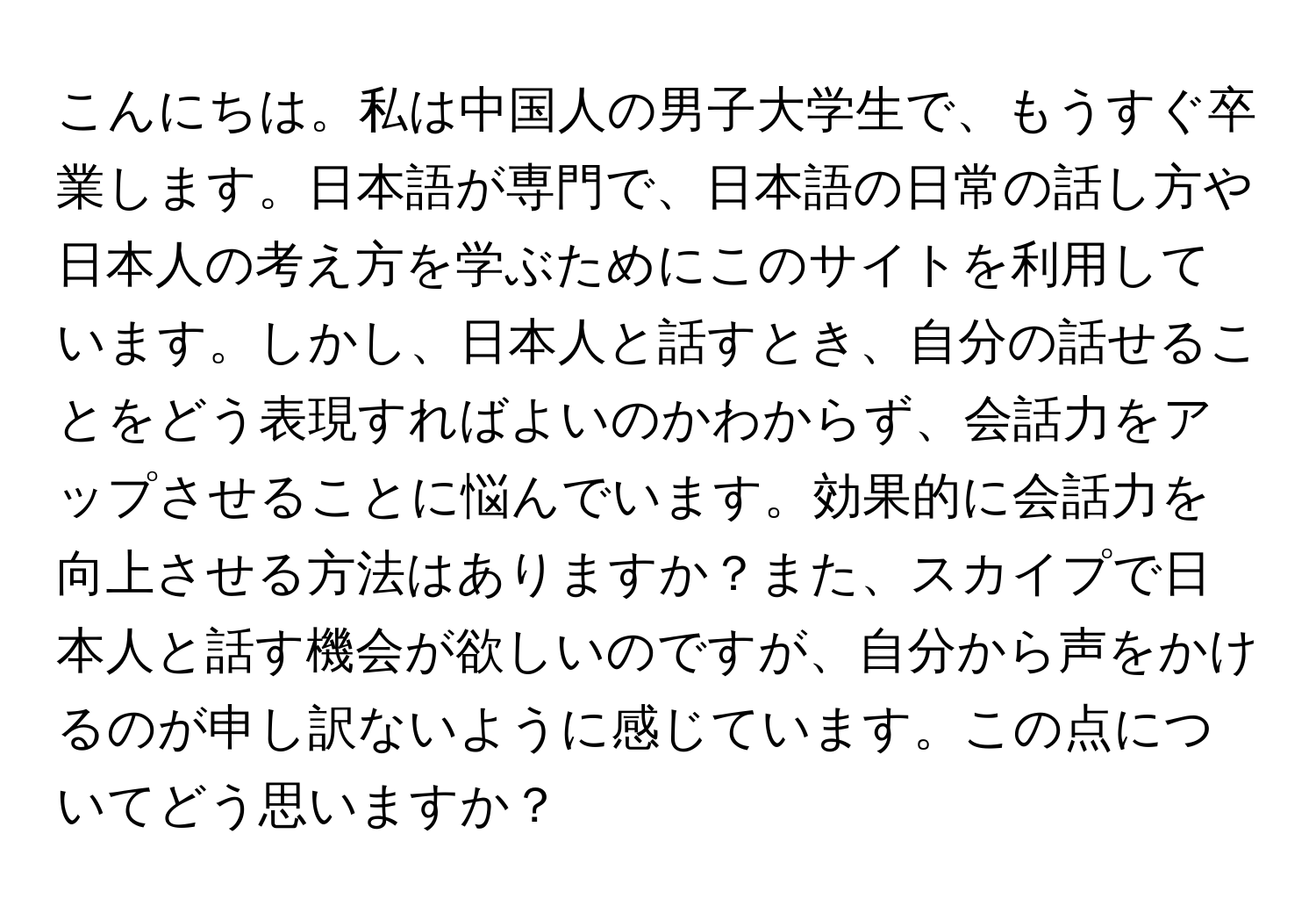 こんにちは。私は中国人の男子大学生で、もうすぐ卒業します。日本語が専門で、日本語の日常の話し方や日本人の考え方を学ぶためにこのサイトを利用しています。しかし、日本人と話すとき、自分の話せることをどう表現すればよいのかわからず、会話力をアップさせることに悩んでいます。効果的に会話力を向上させる方法はありますか？また、スカイプで日本人と話す機会が欲しいのですが、自分から声をかけるのが申し訳ないように感じています。この点についてどう思いますか？