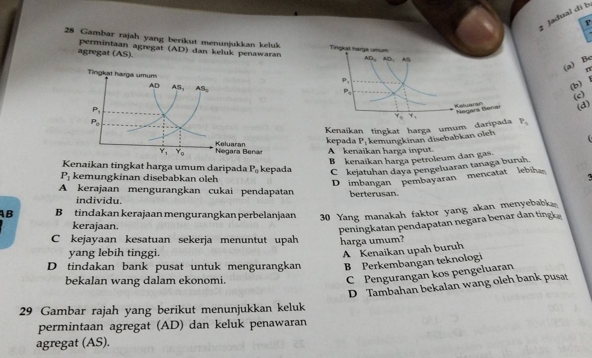 Jadual di b
P
28 Gambar rajah yang berikut menunjukkan keluk Tirigkat harga umum
permintaan agregat (AD) dan keluk penawaran
agregat (AS).
AD_0 AD, AS
(a) Be
n
P_1
P_0
(b) 1
(c)
Keluaran
Y_0 Y_1 Negara Benar
(d)
Kenaikan tingkat harga umum daripada P_0
kepada P_1 kemungkinan disebabkan oleh

A kenaikan harga input.
B kenaikan harga petroleum dan gas.
Kenaikan tingkat harga umum daripada P_0 kepada C kejatuhan daya pengeluaran tanaga buruh.
P_1 kemungkinan disebabkan oleh
D imbangan pembayaran mencatat lebíhan
A kerajaan mengurangkan cukai pendapatan berterusan.
individu.
AB B tindakan kerajaan mengurangkan perbelanjaan 30 Yang manakah faktor yang akan menyebabka
kerajaan.
peningkatan pendapatan negara benar dan tingk.
C kejayaan kesatuan sekerja menuntut upah harga umum?
yang lebih tinggi.
A Kenaikan upah buruh
D tindakan bank pusat untuk mengurangkan B Perkembangan teknologi
bekalan wang dalam ekonomi.
C Pengurangan kos pengeluaran
D Tambahan bekalan wang oleh bank pusat
29 Gambar rajah yang berikut menunjukkan keluk
permintaan agregat (AD) dan keluk penawaran
agregat (AS).