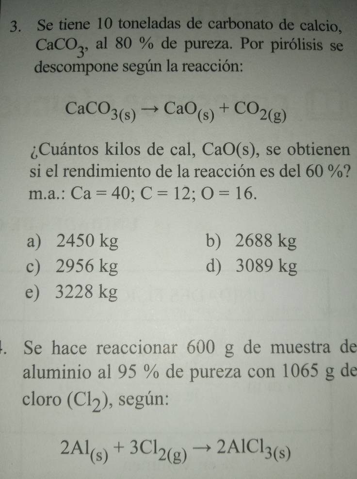 Se tiene 10 toneladas de carbonato de calcio,
CaCO_3 , al 80 % de pureza. Por pirólisis se
descompone según la reacción:
CaCO_3(s)to CaO_(s)+CO_2(g)
¿Cuántos kilos de cal, CaO(s) , se obtienen
si el rendimiento de la reacción es del 60 %?
m .a.: Ca=40; C=12; O=16.
a) 2450 kg b) 2688 kg
c) 2956 kg d) 3089 kg
e) 3228 kg. Se hace reaccionar 600 g de muestra de
aluminio al 95 % de pureza con 1065 g de
cloro (Cl_2) , según:
2Al_(s)+3Cl_2(g)to 2AlCl_3(s)