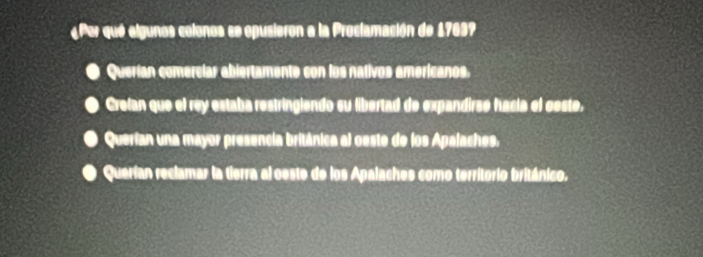 «Per que elgunos colonos se opusieron a la Proclamación de 17699
Querían comercíar abiertamente con los nativos americanos.
Crefan que el rey estaba restringlendo su libertad de expandirsé hacía el ceste,
Querían una mayor presencia británica al oeste de los Apalaches,
Querían reclamar la tierra al ceste de los Apalaches como territorio británico.