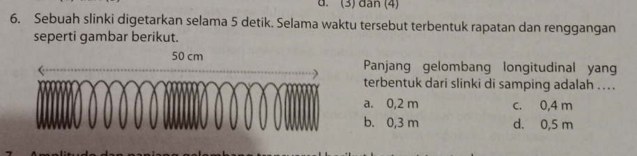 (3) đân (4)
6. Sebuah slinki digetarkan selama 5 detik. Selama waktu tersebut terbentuk rapatan dan renggangan
seperti gambar berikut.
50 
Panjang gelombang longitudinal yan
terbentuk dari slinki di samping adalah ....
a. 0,2 m c. 0,4 m
b. 0,3 m d. 0,5 m