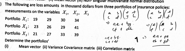 ector (iII) Non- singular multivariate normal distribution 
) The following are loss amounts in thousand dollars from three portfolios of insurance policies: 
measurements on the variables X_1, X_2, X_3
Portfolio X_1 ： 19 29 30 34
Portfolio X_2 : 23 26 29 41 
Portfolio X_3 : 21 27 33 39
Determine the portfolios' 
(i) Mean vector (ii) Variance Covariance matrix (iii) Correlation matrix