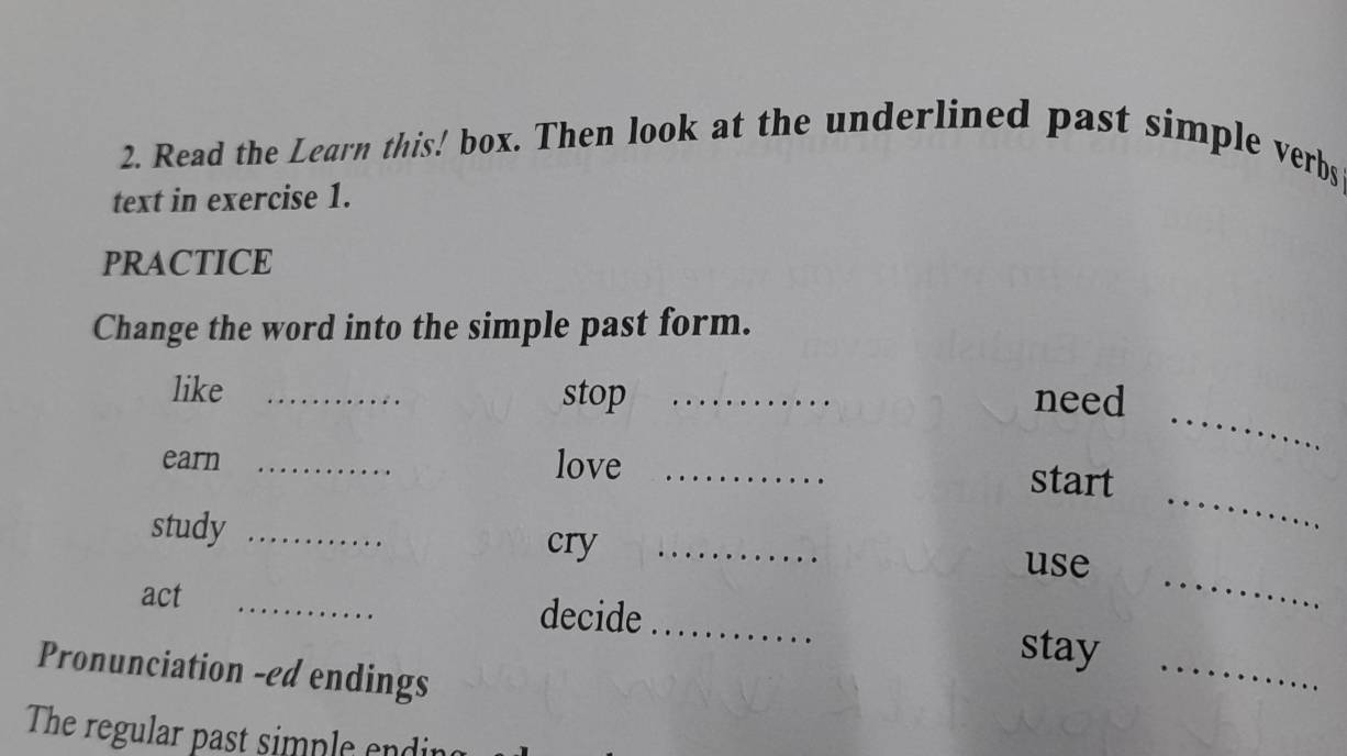 Read the Learn this! box. Then look at the underlined past simple verbs 
text in exercise 1. 
PRACTICE 
Change the word into the simple past form. 
_ 
like _stop _need 
earn _love_ 
_ 
start 
_ 
study __use 
cry 
act _decide_ 
_ 
stay 
Pronunciation -ed endings 
The regular past simple endi