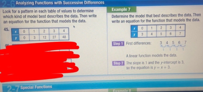 2-6 Analyzing Functions with Successive Differences 
Look for a pattern in each table of values to determine Example 7 
which kind of model best describes the data. Then write Determine the model that best describes the data. Then 
an equation for the function that models the data. write an equation for the function that models the data.
4

A 
Step First differences: 3 4 5 6 7
1 1 1 1
A linear function models the data. 
Stoo 2 The slope is 1 and the y-intercept is 3, 
so the equation is y=x+3. 
28 Special Functions 
Examoia