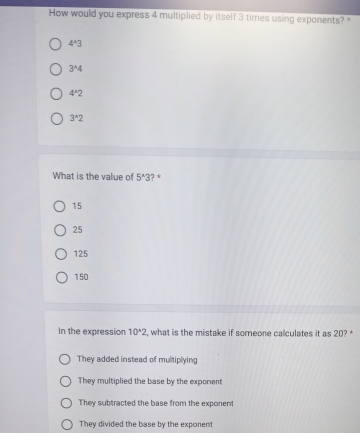 How would you express 4 multiplied by itself 3 times using exponents?
4^(wedge)3
3^(wedge)4
4°2
3^(wedge)2
What is the value of 5^(wedge)3 ? *
15
25
125
150
In the expression 10^(wedge)2 , what is the mistake if someone calculates it as 20?
They added instead of multiplying
They multiplied the base by the exponent
They subtracted the base from the exponent
They divided the base by the exponent