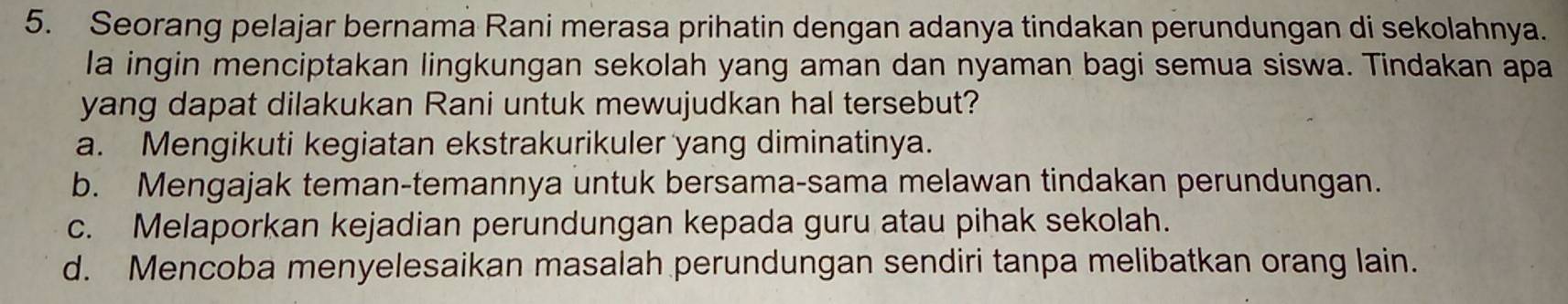 Seorang pelajar bernama Rani merasa prihatin dengan adanya tindakan perundungan di sekolahnya.
la ingin menciptakan lingkungan sekolah yang aman dan nyaman bagi semua siswa. Tindakan apa
yang dapat dilakukan Rani untuk mewujudkan hal tersebut?
a. Mengikuti kegiatan ekstrakurikuler yang diminatinya.
b. Mengajak teman-temannya untuk bersama-sama melawan tindakan perundungan.
c. Melaporkan kejadian perundungan kepada guru atau pihak sekolah.
d. Mencoba menyelesaikan masalah perundungan sendiri tanpa melibatkan orang lain.