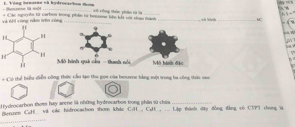 Vòng benzene và hydrocarbon thơm
18D 14x
∧ a 
- Benzene là một _có công thức phân tử là
S=N
+ Các nguyên tử carbon trong phân tử benzene liên kết với nhau thành 
và 6H cùng nằm trên cùng __có hình _6C 
= 4 a 
on r 
017 

H 
Mô hình quả cầu - thanh nối Mô hình đặc n º
40
+ Có thể biểu diễn công thức cấu tạo thu gọn của benzene bằng một trong ba công thức sau: 
Hydrocarbon thơm hay arene là những hydrocarbon trong phân tử chứa_ 
Benzen C₆H... và các hidrocacbon thơm khác C₇H..., C₈H..., ... Lập thành dãy đồng đẳng có CTPT chung là 
_