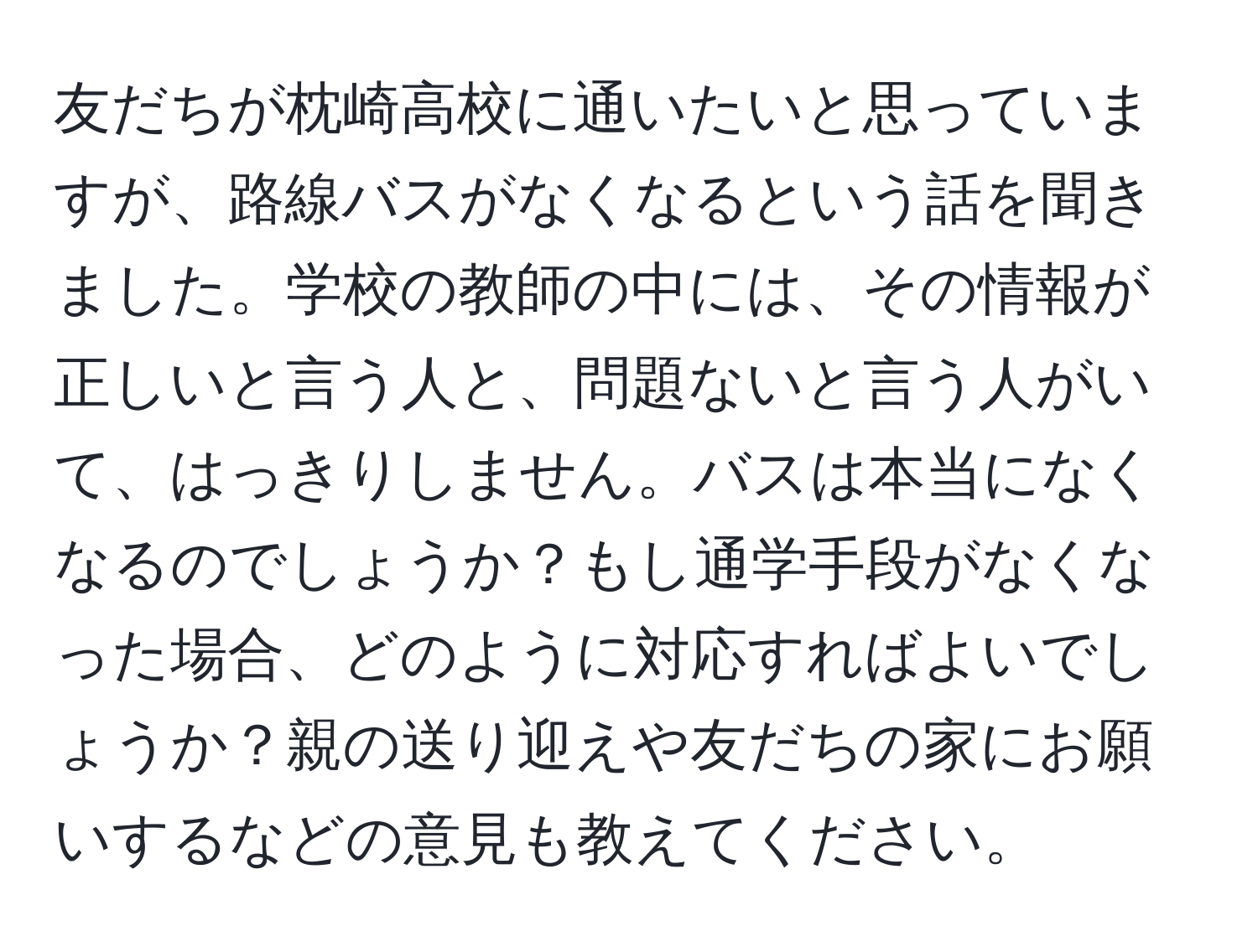 友だちが枕崎高校に通いたいと思っていますが、路線バスがなくなるという話を聞きました。学校の教師の中には、その情報が正しいと言う人と、問題ないと言う人がいて、はっきりしません。バスは本当になくなるのでしょうか？もし通学手段がなくなった場合、どのように対応すればよいでしょうか？親の送り迎えや友だちの家にお願いするなどの意見も教えてください。