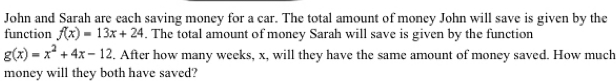 John and Sarah are each saving money for a car. The total amount of money John will save is given by the
function f(x)=13x+24. The total amount of money Sarah will save is given by the function
g(x)=x^2+4x-12. After how many weeks, x, will they have the same amount of money saved. How much
money will they both have saved?