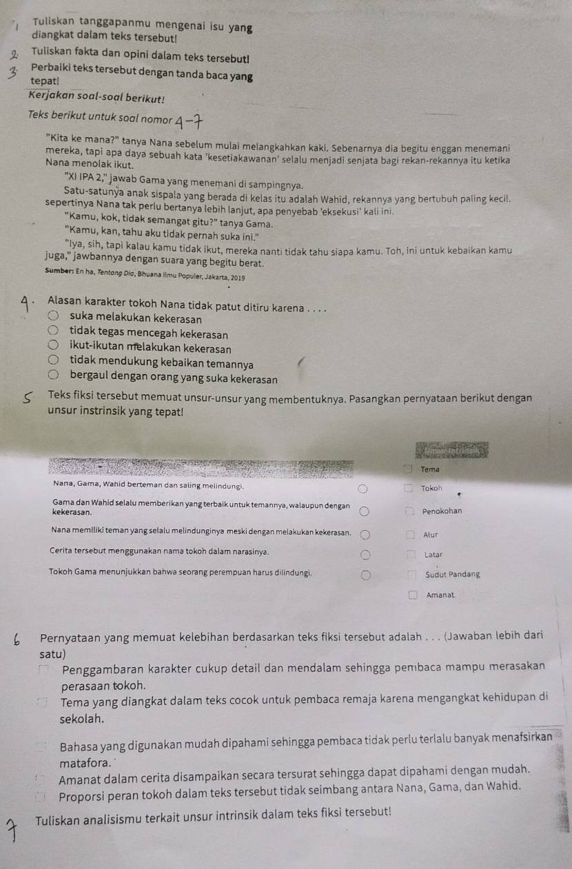 Tuliskan tanggapanmu mengenai isu yang
diangkat dalam teks tersebut!
Tuliskan fakta dan opini dalam teks tersebut!
Perbaiki teks tersebut dengan tanda baca yang
tepat!
Kerjakan soal-soal berikut!
Teks berikut untuk soal nomor  −
"Kita ke mana?" tanya Nana sebelum mulai melangkahkan kaki. Sebenarnya dia begitu enggan menemani
mereka, tapi apa daya sebuah kata 'kesetiakawanan' selalu menjadi senjata bagi rekan-rekannya itu ketika
Nana menolak ikut.
"XI IPA 2," ' jawab Gama yang menemani di sampingnya.
Satu-satunya anak sispala yang berada di kelas itu adalah Wahid, rekannya yang bertubuh paling kecil.
sepertinya Nana tak perlu bertanya lebih lanjut, apa penyebab 'eksekusi' kali ini.
"Kamu, kok, tidak semangat gitu?" tanya Gama.
"Kamu, kan, tahu aku tidak pernah suka ini."
"Iya, sih, tapi kalau kamu tidak ikut, mereka nanti tidak tahu siapa kamu. Toh, ini untuk kebaikan kamu
juga,” jawbannya dengan suara yang begitu berat.
Sumber: En ha, Tentong Dio, Bhuana Ilmu Populer, Jakarta, 2019
. Alasan karakter tokoh Nana tidak patut ditiru karena . . . .
suka melakukan kekerasan
tidak tegas mencegah kekerasan
ikut-ikutan melakukan kekerasan
tidak mendukung kebaikan temannya
bergaul dengan orang yang suka kekerasan
Teks fiksi tersebut memuat unsur-unsur yang membentuknya. Pasangkan pernyataan berikut dengan
unsur instrinsik yang tepat!
Tema
Nana, Gama, Wahid berteman dan saling melindungi.
Tokoh
Gama dan Wahid selalu memberikan yang terbaik untuk temannya, walaupun dengan Penokohan
kekerasan.
Nana memiliki teman yang selalu melindunginya meski dengan melakukan kekerasan. Alur
Cerita tersebut menggunakan nama tokoh dalam narasinya. Latar
Tokoh Gama menunjukkan bahwa seorang perempuan harus dilindungi. Sudut Pandang
Amanat
Pernyataan yang memuat kelebihan berdasarkan teks fiksi tersebut adalah . . . (Jawaban lebih dari
satu)
Penggambaran karakter cukup detail dan mendalam sehingga pembaca mampu merasakan
perasaan tokoh.
Tema yang diangkat dalam teks cocok untuk pembaca remaja karena mengangkat kehidupan di
sekolah.
Bahasa yang digunakan mudah dipahami sehingga pembaca tidak perlu terlalu banyak menafsirkan
matafora.
Amanat dalam cerita disampaikan secara tersurat sehingga dapat dipahami dengan mudah.
Proporsi peran tokoh dalam teks tersebut tidak seimbang antara Nana, Gama, dan Wahid.
Tuliskan analisismu terkait unsur intrinsik dalam teks fiksi tersebut!