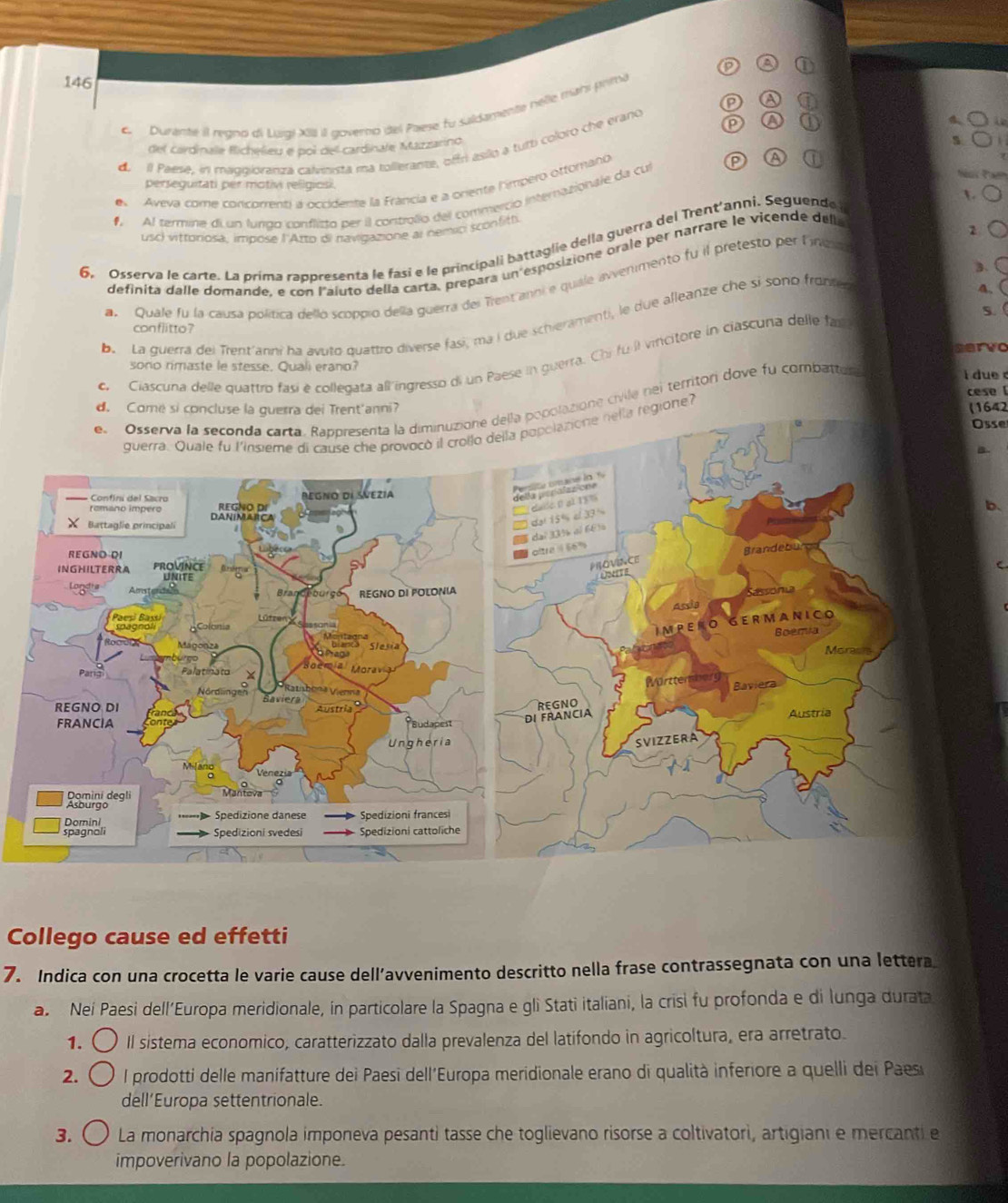 146
C  Duranté il regno di Lugi XII II governo del Paese fu saldamente hêlle mans prima
de  il Paese, in maggioranzá calveista ma tollerante, offri asilo a turti coloro che erano
del cardinae Richelieu e poi del cardinale Mazzarino
s
e Aveva come concomenti a occidente la Francia e a oriente limpero ottomano
perseguitati per motivi religiosi.
1
Al termine di un lurrgo conflisto per il controlio del commerció internazionale da cul
usc) vittoriosa, impose l'Atto di navigazione al nemio sconfitt.
6. Osserva le carte. La prima rappresenta le fasi e le principali battaglie della guerra del Trent'anni. Seguende
definita dalle domande, e con l'aiuto della carta, prepara un esposizione orale per narrare le vicende dell
a Quale fu la causa política dello scoppio della guerra del Trent anoi e quiale avvenmento fu il pretesto per lnzs
A.
b. La guerra del Trent'anni ha avuto quattro diverse fasi, ma í due schieramenti, le due alleanze che si sono front 3.
con flitto ?
servo
c, Ciascuna delle quattro fasí é collegata all ingresso di un Paese in guerra. Chi fu il vincitore in ciascuna delle far 5.
sono rimaste le stesse. Quali erano?
azione civile nei territor dove fu combattel
i due c
cese l
d. Comé si concanni (1642
Osse
gione?
.
b.
C
Collego cause ed effetti
7. Indica con una crocetta le varie cause dell’avvenimento descritto nella frase contrassegnata con una lettera
a Neí Paesi dell’Europa meridionale, in particolare la Spagna e gli Stati italiani, la crisi fu profonda e di lunga durata
1. Il sistema economico, caratterizzato dalla prevalenza del latifondo in agricoltura, era arretrato.
2. l prodotti delle manifatture dei Paesi dell'Europa meridionale erano di qualità inferiore a quelli dei Paes
dell’Europa settentrionale.
3. La monarchia spagnola imponeva pesanti tasse che toglievano risorse a coltivatori, artigiani e mercanti e
impoverivano la popolazione.