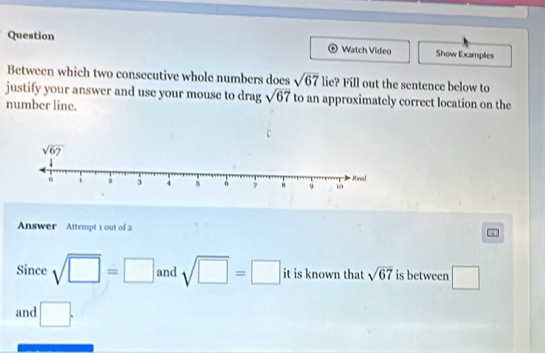 Question
Watch Video Show Examples
Between which two consecutive whole numbers does sqrt(67) lie? Fill out the sentence below to
justify your answer and use your mouse to drag sqrt(67) to an approximately correct location on the
number line.
Answer Attempt 1 out of 2 19
Since sqrt(□ )=□ and sqrt(□ )=□ it is known that sqrt(67) is between □
and □ .