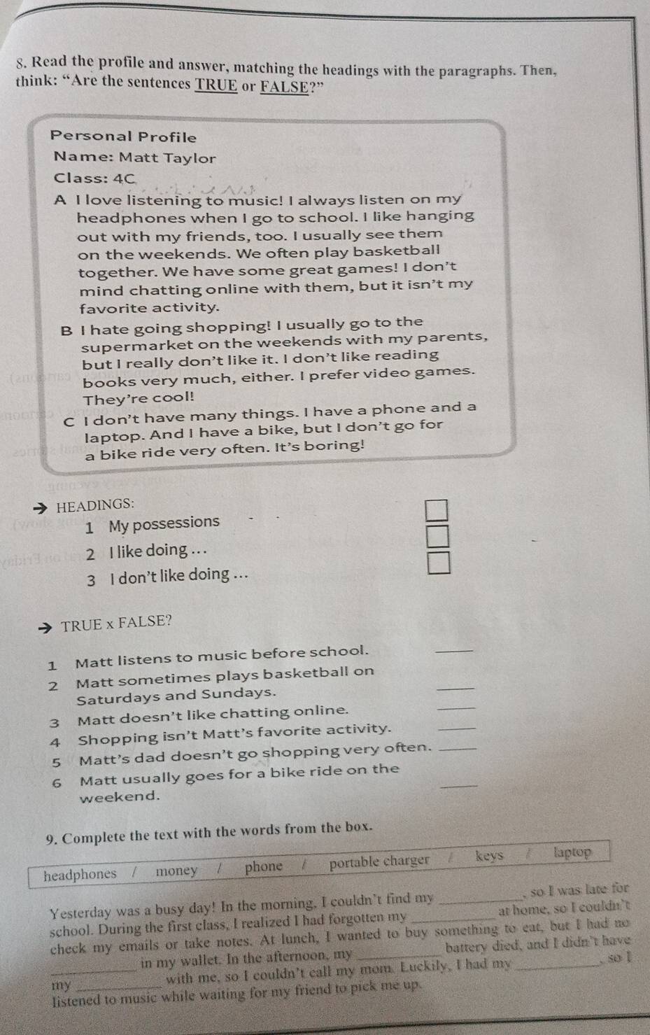 Read the profile and answer, matching the headings with the paragraphs. Then,
think: “Are the sentences TRUE or FALSE?”
Personal Profile
Name: Matt Taylor
Class: 4C
A I love listening to music! I always listen on my
headphones when I go to school. I like hanging
out with my friends, too. I usually see them
on the weekends. We often play basketball
together. We have some great games! I don't
mind chatting online with them, but it isn't my
favorite activity.
B I hate going shopping! I usually go to the
supermarket on the weekends with my parents,
but I really don't like it. I don't like reading
books very much, either. I prefer video games.
They're cool!
C I don't have many things. I have a phone and a
laptop. And I have a bike, but I don't go for
a bike ride very often. It's boring!
HEADINGS:
1 My possessions
2 I like doing .. .
3 I don’t like doing ...
TRUE x FALSE?
1 Matt listens to music before school.
_
2 Matt sometimes plays basketball on
Saturdays and Sundays.
_
3 Matt doesn't like chatting online.
_
4 Shopping isn’t Matt’s favorite activity.
_
5 Matt's dad doesn’t go shopping very often._
_
6 Matt usually goes for a bike ride on the
weekend.
9. Complete the text with the words from the box.
headphones money phone portable charger keys laptop
Yesterday was a busy day! In the morning, I couldn't find my _, so I was late for
school. During the first class, I realized I had forgotten my _at home, so I couldn't
check my emails or take notes. At lunch, I wanted to buy something to eat, but I had no
in my wallet. In the afternoon, my _battery died, and I didn't have
_my with me, so I couldn’t call my mom. Luckily, I had my_
. so I
listened to music while waiting for my friend to pick me up.