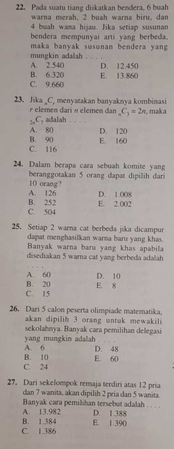 Pada suatu tiang diikatkan bendera, 6 buah
warna merah, 2 buah warna biru, dan
4 buah wana hijau. Jika setiap susunan
bendera mempunyai arti yang berbeda.
maka banyak susunan bendera yang
mungkin adalah . . . .
A. 2.540 D. 12.450
B. 6.320 E. 13.860
C. 9.660
23. Jika „C. menyatakan banyaknya kombinasi
r elemen dari η elemen dan _nC_3=2n , maka
_2nC_7 adalah . . . .
A. 80 D. 120
B. 90 E. 160
C. 116
24. Dalam berapa cara sebuah komite yang
beranggotakan 5 orang dapat dipilih dari
10 orang?
A. 126 D. 1.008
B. 252 E. 2.002
C. 504
25. Setiap 2 warna cat berbeda jika dicampur
dapat menghasilkan warna baru yang khas.
Banyak warna baru yang khas apabila
disediakan 5 warna cat yang berbeda adalah
A. 60 D. 10
B. 20 E. 8
C. 15
26. Dari 5 calon peserta olimpiade matematika,
akan dipilih 3 orang untuk mewakili
sekolahnya. Banyak cara pemilihan delegasi
yang mungkin adalah . . ._
A. 6 D. 48
B. 10 E. 60
C. 24
27. Dari sekelompok remaja terdiri atas 12 pria
dan 7 wanita, akan dipilih 2 pria dan 5 wanita.
Banyak cara pemilihan tersebut adalah . . . .
A. 13.982 D. 1.388
B. 1.384 E. 1.390
C. 1.386