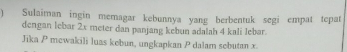 ) Sulaiman ingin memagar kebunnya yang berbentuk segi empat tepat 
dengan lebar 2x meter dan panjang kebun adalah 4 kali lebar. 
Jika P mewakili luas kebun, ungkapkan P dalam sebutan x.