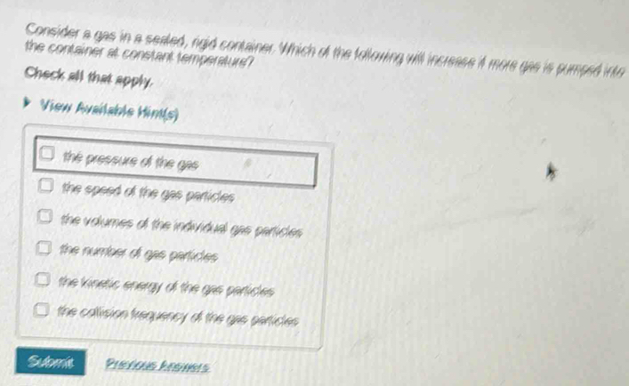 the container at constant temperature? Consider a gas in a sealed, rigid container. Which of the following will increase it more gas is pumped into 
Check all that apply. 
View Available Hint(s) 
the pressure of the gas 
the speed of the gas particles 
the volumes of the individual gas particles 
the number of gas particles 
the kinetic energy of the gas particles 
the collision frequency of the gas particles 
Sulomie Previous hesneis