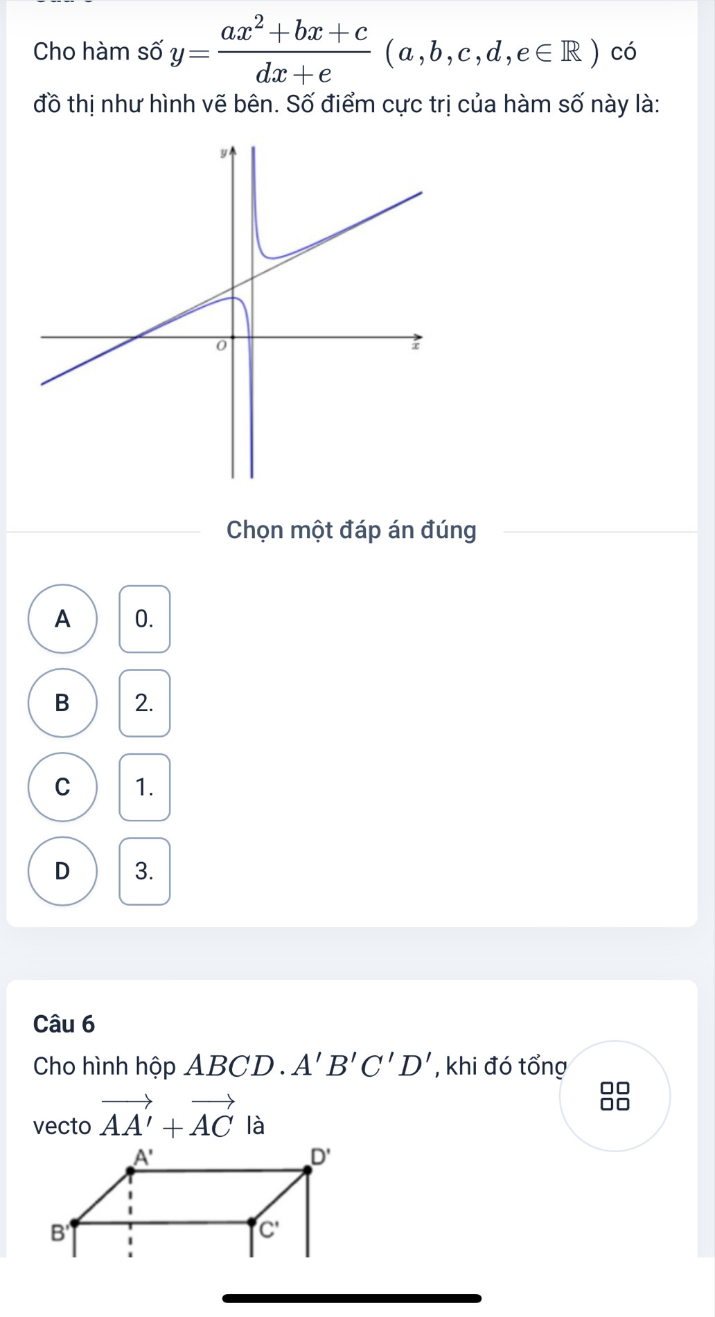 Cho hàm I shat 6y= (ax^2+bx+c)/dx+e (a,b,c,d,e∈ R) có
đồ thị như hình vẽ bên. Số điểm cực trị của hàm số này là:
Chọn một đáp án đúng
A 0.
B 2.
C 1.
D 3.
Câu 6
Cho hình hộp ABC D . A'B'C'D' , khi đó tổng
88
vecto vector AA'+vector AC là