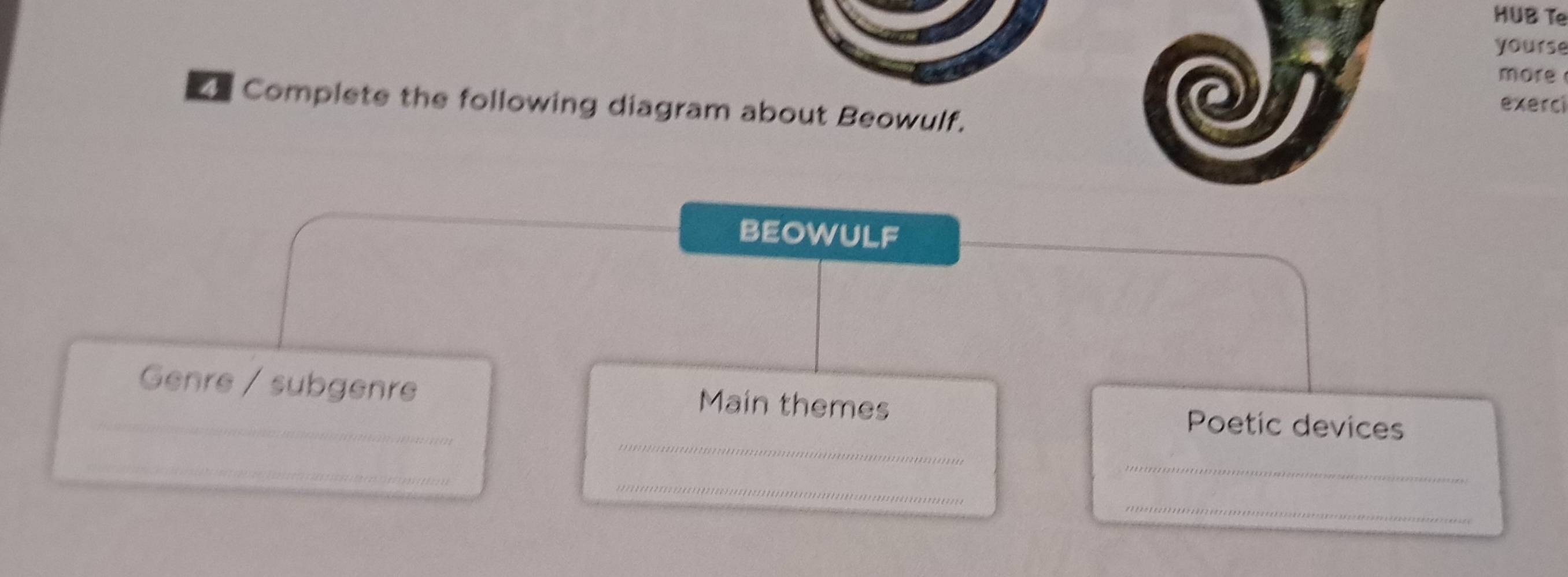 HUB Te 
yourse 
more 
exerci 
Complete the following diagram about Beowulf. 
BEOWULF 
_Genre / subgenre Main themes Poetic devices 
_ 
_ 
_ 
_ 
_