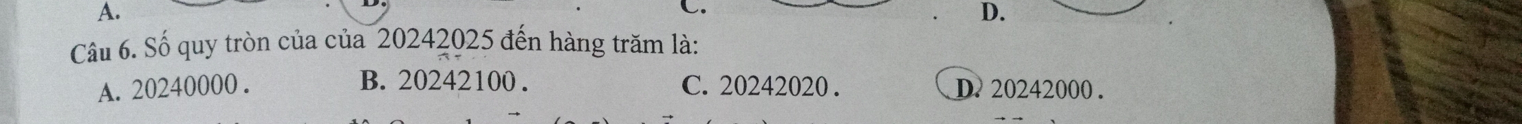 A.
C.
D.
Câu 6. Số quy tròn của của 20242025 đến hàng trăm là:
B. 20242100.
A. 20240000. C. 20242020. D. 20242000.