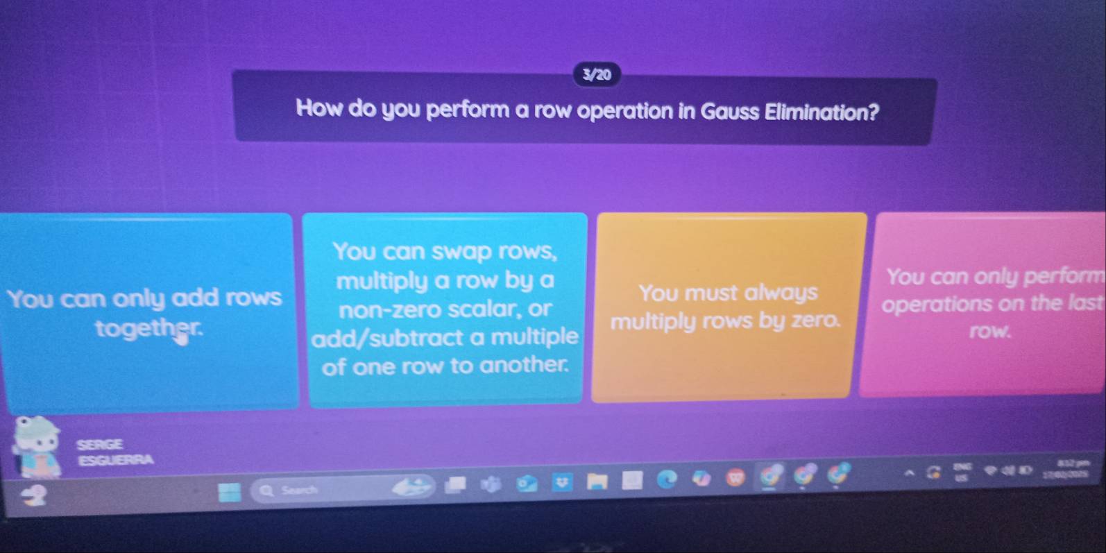 3/20
How do you perform a row operation in Gauss Elimination?
You can swap rows,
multiply a row by a You can only perform
You must always
You can only add rows non-zero scalar, or operations on the last
together. multiply rows by zero.
add/subtract a multiple row.
of one row to another.
SERGE
ESGUERRA