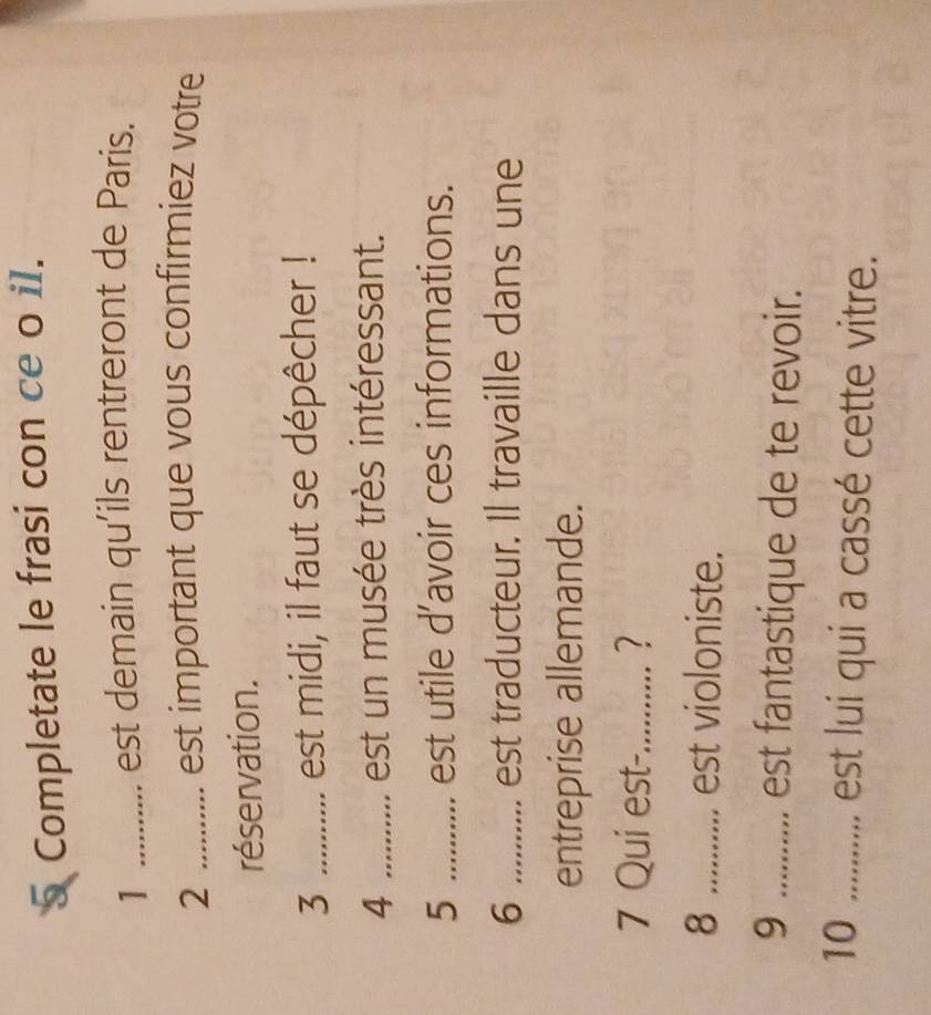 Completate le frasi con ce o i1. 
1 ........... est demain qu'ils rentreront de Paris. 
2 .......... est important que vous confirmiez votre 
réservation. 
3 _est midi, il faut se dépêcher ! 
4 ._ ............ est un musée très intéressant. 
5 _est utile d’avoir ces informations. 
6_ est traducteur. Il travaille dans une 
entreprise allemande. 
7 Qui est-_ 
8 _est violoniste. 
9 ........... est fantastique de te revoir. 
10 .... .... est lui qui a cassé cette vitre.
