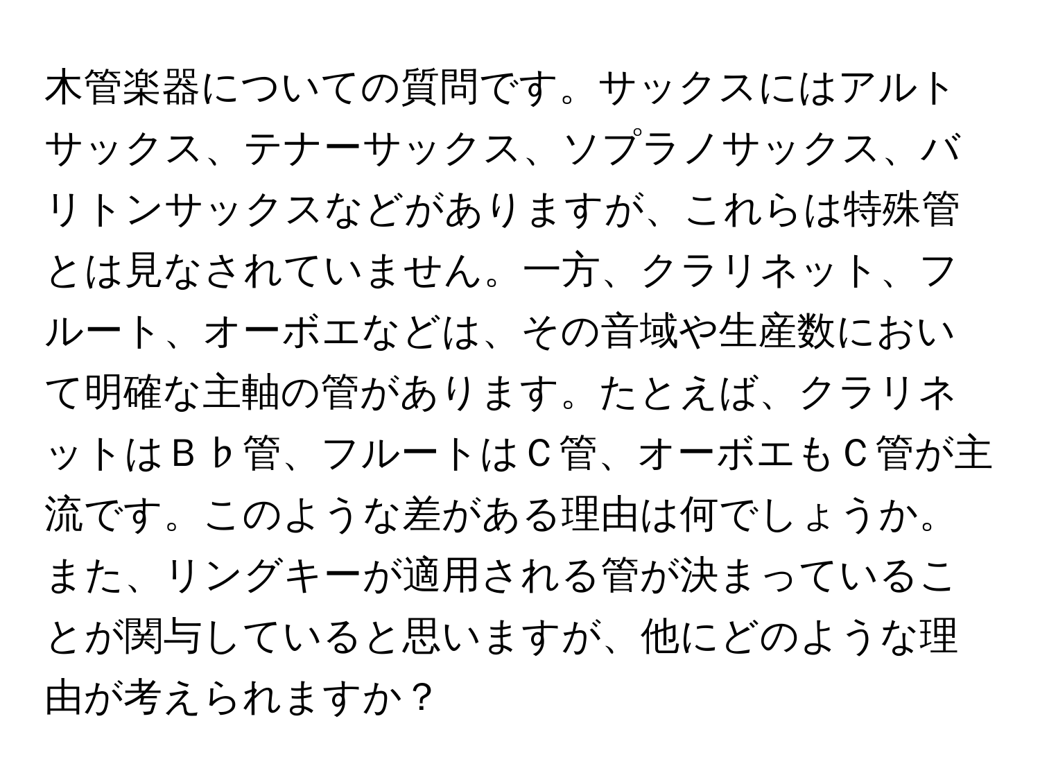 木管楽器についての質問です。サックスにはアルトサックス、テナーサックス、ソプラノサックス、バリトンサックスなどがありますが、これらは特殊管とは見なされていません。一方、クラリネット、フルート、オーボエなどは、その音域や生産数において明確な主軸の管があります。たとえば、クラリネットはＢ♭管、フルートはＣ管、オーボエもＣ管が主流です。このような差がある理由は何でしょうか。また、リングキーが適用される管が決まっていることが関与していると思いますが、他にどのような理由が考えられますか？