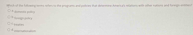 Which of the following terms refers to the programs and policies that determine America's relations with other nations and foreign entities?
a. domestic policy
b- foreign policy
C treaties
d internationalism