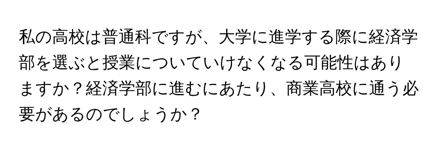 私の高校は普通科ですが、大学に進学する際に経済学部を選ぶと授業についていけなくなる可能性はありますか？経済学部に進むにあたり、商業高校に通う必要があるのでしょうか？