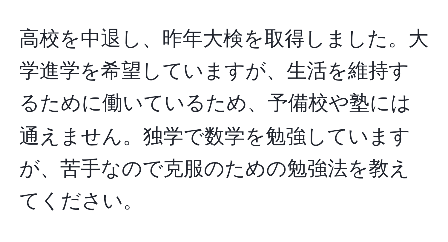 高校を中退し、昨年大検を取得しました。大学進学を希望していますが、生活を維持するために働いているため、予備校や塾には通えません。独学で数学を勉強していますが、苦手なので克服のための勉強法を教えてください。