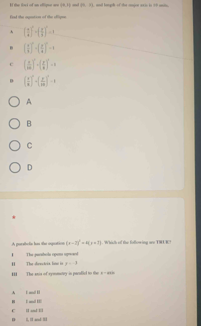 If the foci of an ellipse are (0,3) and (0,3) , and length of the major axis is 10 units,
find the equation of the ellipse.
A ( x/4 )^2+( y/5 )^2=1
B ( x/5 )^2+( y/4 )^2=1
C ( x/10 )^2+( y/8 )^2=1
D ( x/8 )^2+( y/10 )^2=1
A
B
C
D
*
A parabola has the equation (x-2)^2=4(y+2). Which of the following are TRUE?
I The parabola opens upward
II The directrix line is y=-3
III The axis of symmetry is parallel to the x-axis
A I and II
B I and III
C II and III
D I, II and III