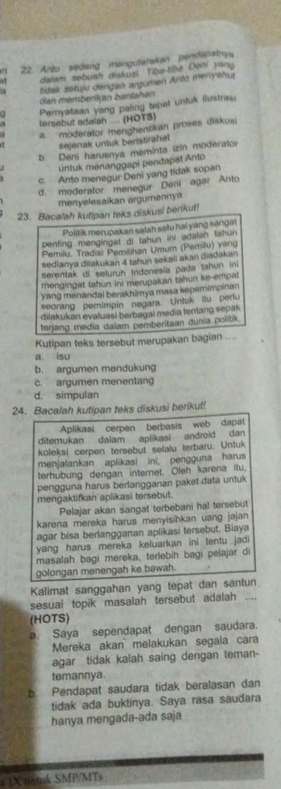 2 'Anto sedang mengutarakan pendapatnya
dalam sebuah diskusi Tiba-tibā Deni yang
tidak setuju dengan argumen Anto menyahu
dan membenkan bantahan
a Pernyataan yang paling tepat unluk ilustrasi
A tersebut adalah .... (HOTS)
a. moderator menghentikan proses diskus
sejenak untuk benstirahet
b Deni harusnya meminta izin moderator
untuk menanggapi pendapat Anto
c. Anto menegur Deni yang tidak sopan
d. moderator menegur Deni agar Anto
menyelesaikan argumennya
23. Bacalah kutipan teks diskusi berikut!
Politik merupakan salah satu hai yang sangat
penting mengingat di tahun ini adalah tahun 
Pemilu, Tradisi Pemilihan Umum (Pemilu) yang
sedianya dilakukan 4 tahun sekali akan diadakan
serentak di seluruh Indonesia pada tahun in
mengingat tahun ini merupakan tahun ke empat
yang menandai berakhirya masa kepemimpinan
seorang pemimpin negara. Untuk itu periu
dilakukan evaluasi berbagai media tentang sepak
terjang media dalam pemberitaan dunia politik.
Kutipan teks tersebut merupakan bagian ....
a. isu
b. argumen mendukung
c. argumen menentan
d. simpulan
24. Bacalah kutipan teks diskusi berikut!
Aplikasi cerpen berbasis web dapat
ditemukan dalam aplikasi android dan
koleksi cerpen tersebut selalu terbaru. Untuk
menjalankan aplikasi ini, pengguna harus
terhubung dengan internet. Oleh karena itu,
pengguna harus berlangganan paket data untuk
mengaktifkan aplikasi tersebut.
Pelajar akan sangat terbebani hal tersebut
karena mereka harus menyisihkan uang jajan
agar bisa berlangganan aplikasi tersebut. Biaya
yang harus mereka keluarkan ini tentu jadi
masalah bagi mereka, terlebih bagi pelajar di
golongan menengah ke bawah.
Kalimat sanggahan yang tepat dan santun
sesuai topik masalah tersebut adalah ....
(HOTS)
a. Saya sependapat dengan saudara.
Mereka akan melakukan segala cara
agar tidak kalah saing dengan teman-
temannya.
b. Pendapat saudara tidak beralasan dan
tidak ada buktinya. Saya rasa saudara
hanya mengada-ada saja
a 1X untuk SMP/MTs