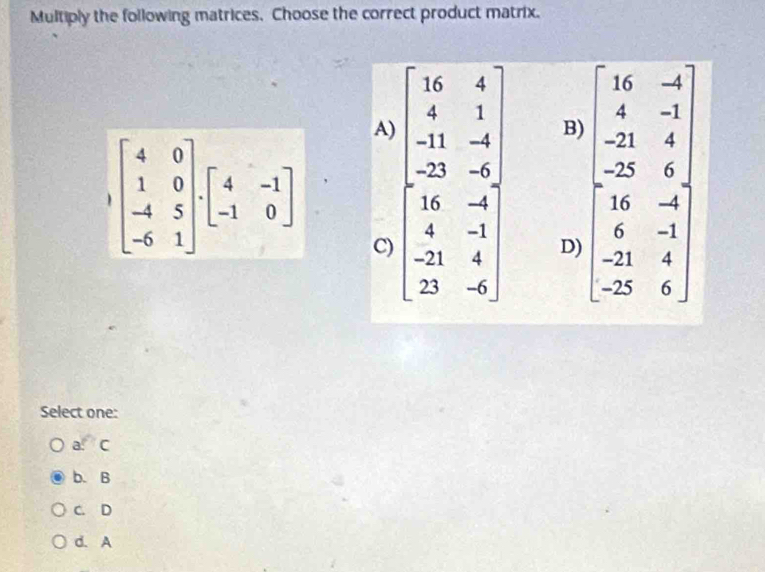 Multiply the following matrices. Choose the correct product matrix.
A) beginarrayl 16&6&4 1&1&-1 -1&-6&-9&-9 -9&-9 -9&1&-9 -1endbmatrix
B)
beginbmatrix 4&0 1&0 -4&5 -6&1endbmatrix .beginbmatrix 4&-1 -1&0endbmatrix C)
D) beginbmatrix 16&-8 8&-9 -21&4 -14&8 6&-9 -21&-8 hline 0 0&-21
Select one:
a. C
b. B
C. D
d. A