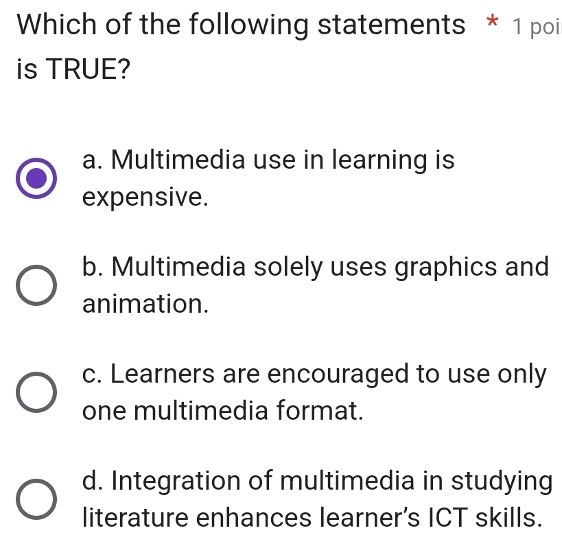 Which of the following statements * 1 poi
is TRUE?
a. Multimedia use in learning is
expensive.
b. Multimedia solely uses graphics and
animation.
c. Learners are encouraged to use only
one multimedia format.
d. Integration of multimedia in studying
literature enhances learner’s ICT skills.