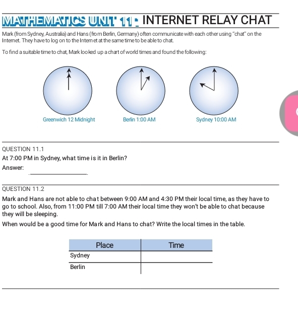 MATHEMATIS UNIT 11 . INTERNET RELAY CHAT
Mark (from Sydney, Australia) and Hans (from Berlin, Germany) often communicate with each other using ''chat'' on the
Internet. They have to log on to the Intern et at the same time to be able to chat,
To find a suitable time to chat, Mark looked up a chart of world times and found the following:
Greenwich 12 Midnight  Sydney 
QUESTION 11.1
At 7:00 PM in Sydney, what time is it in Berlin?
_
Answer:
QUESTION 11.2
Mark and Hans are not able to chat between 9:00 AM and 4:30 PM their local time, as they have to
go to school. Also, from 11:00 PM till 7:00 AM their local time they won't be able to chat because
they will be sleeping.
When would be a good time for Mark and Hans to chat? Write the local times in the table.