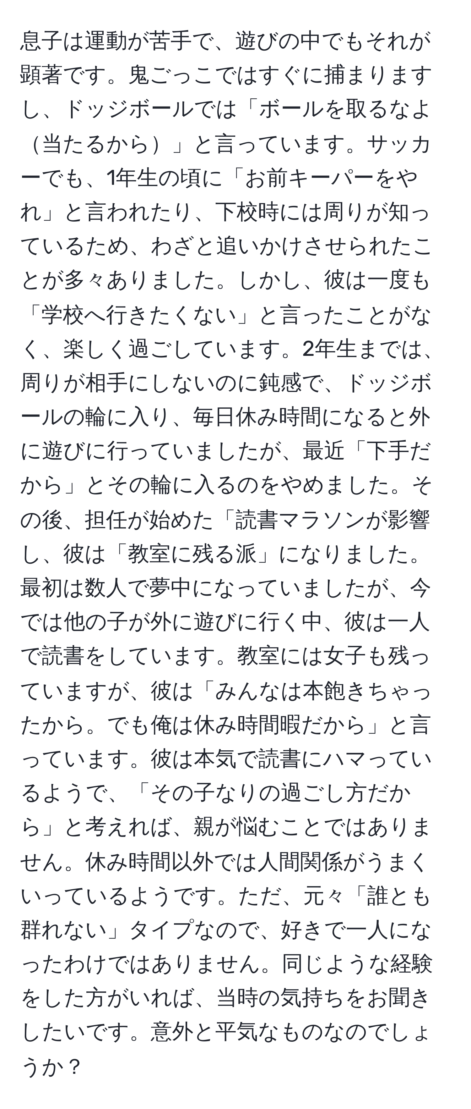 息子は運動が苦手で、遊びの中でもそれが顕著です。鬼ごっこではすぐに捕まりますし、ドッジボールでは「ボールを取るなよ当たるから」と言っています。サッカーでも、1年生の頃に「お前キーパーをやれ」と言われたり、下校時には周りが知っているため、わざと追いかけさせられたことが多々ありました。しかし、彼は一度も「学校へ行きたくない」と言ったことがなく、楽しく過ごしています。2年生までは、周りが相手にしないのに鈍感で、ドッジボールの輪に入り、毎日休み時間になると外に遊びに行っていましたが、最近「下手だから」とその輪に入るのをやめました。その後、担任が始めた「読書マラソンが影響し、彼は「教室に残る派」になりました。最初は数人で夢中になっていましたが、今では他の子が外に遊びに行く中、彼は一人で読書をしています。教室には女子も残っていますが、彼は「みんなは本飽きちゃったから。でも俺は休み時間暇だから」と言っています。彼は本気で読書にハマっているようで、「その子なりの過ごし方だから」と考えれば、親が悩むことではありません。休み時間以外では人間関係がうまくいっているようです。ただ、元々「誰とも群れない」タイプなので、好きで一人になったわけではありません。同じような経験をした方がいれば、当時の気持ちをお聞きしたいです。意外と平気なものなのでしょうか？