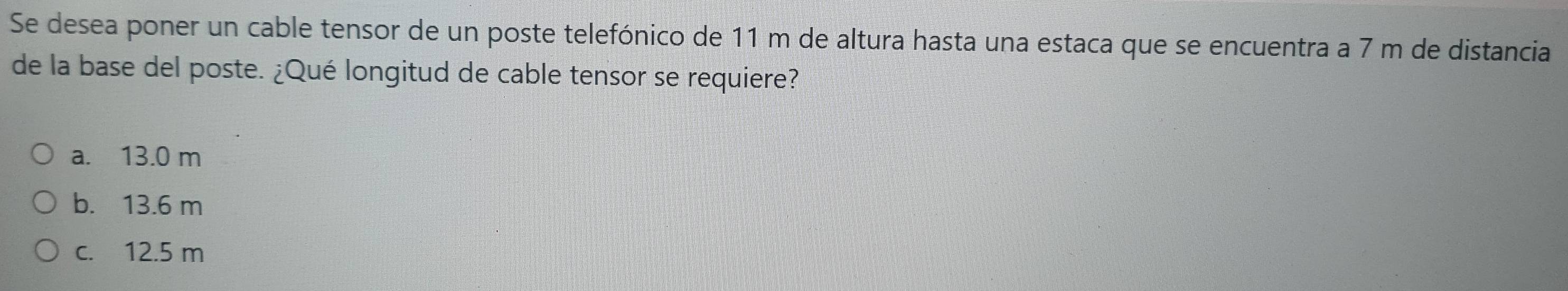 Se desea poner un cable tensor de un poste telefónico de 11 m de altura hasta una estaca que se encuentra a 7 m de distancia
de la base del poste. ¿Qué longitud de cable tensor se requiere?
a. 13.0 m
b. 13.6 m
c. 12.5 m